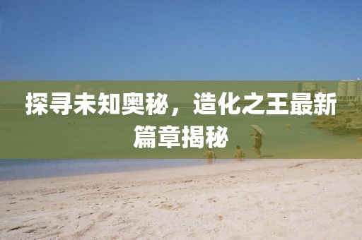 探尋未知奧秘，造化之王最新篇章揭秘