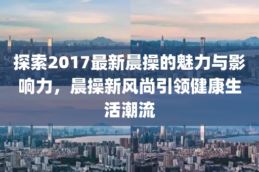 探索2017最新晨操的魅力與影響力，晨操新風尚引領健康生活潮流