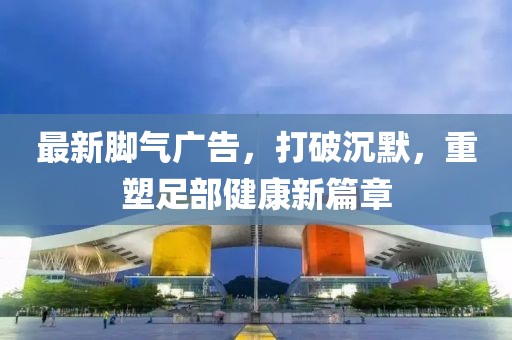 最新腳氣廣告，打破沉默，重塑足部健康新篇章