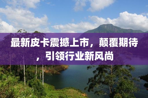 最新皮卡震撼上市，顛覆期待，引領行業新風尚