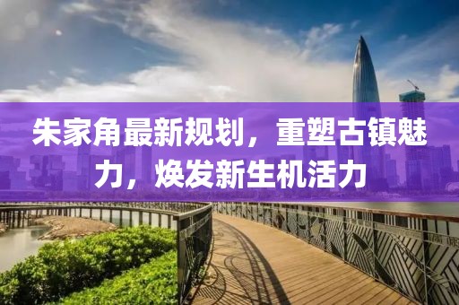朱家角最新規劃，重塑古鎮魅力，煥發新生機活力
