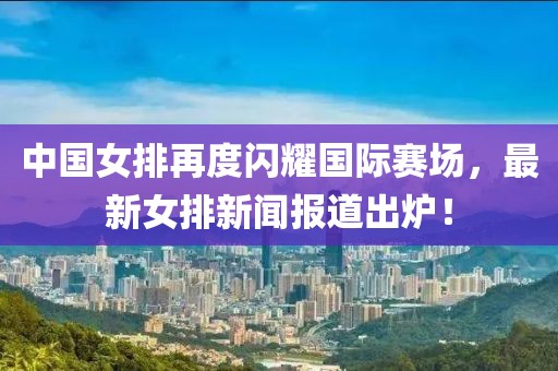 中國(guó)女排再度閃耀國(guó)際賽場(chǎng)，最新女排新聞報(bào)道出爐！