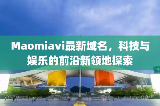 Maomiavi最新域名，科技與娛樂的前沿新領地探索