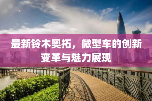 最新鈴木奧拓，微型車的創新變革與魅力展現