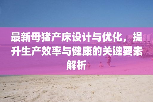 最新母豬產(chǎn)床設(shè)計(jì)與優(yōu)化，提升生產(chǎn)效率與健康的關(guān)鍵要素解析