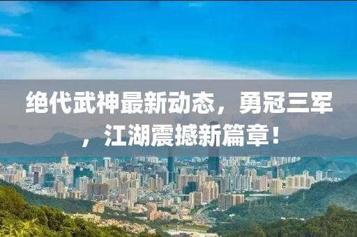 絕代武神最新動態，勇冠三軍，江湖震撼新篇章！