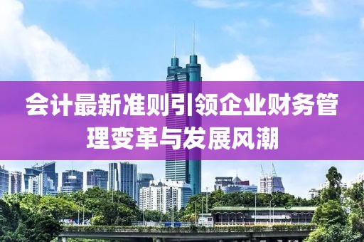 會計最新準則引領企業財務管理變革與發展風潮