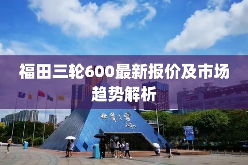 福田三輪600最新報價及市場趨勢解析