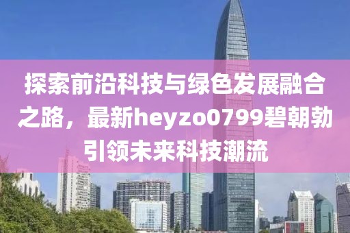 探索前沿科技與綠色發(fā)展融合之路，最新heyzo0799碧朝勃引領(lǐng)未來(lái)科技潮流