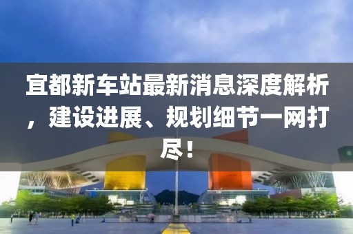 宜都新車站最新消息深度解析，建設進展、規劃細節一網打盡！