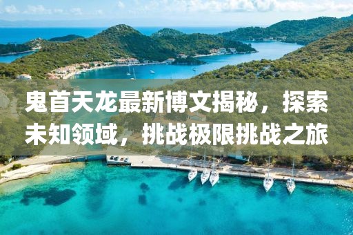 鬼首天龍最新博文揭秘，探索未知領域，挑戰極限挑戰之旅