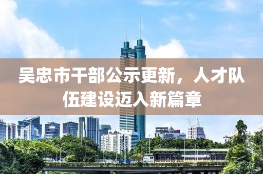 吳忠市干部公示更新，人才隊伍建設邁入新篇章