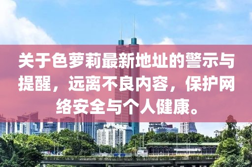 關于色蘿莉最新地址的警示與提醒，遠離不良內容，保護網絡安全與個人健康。