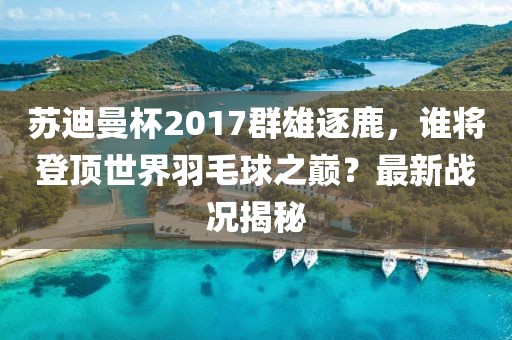 蘇迪曼杯2017群雄逐鹿，誰將登頂世界羽毛球之巔？最新戰(zhàn)況揭秘