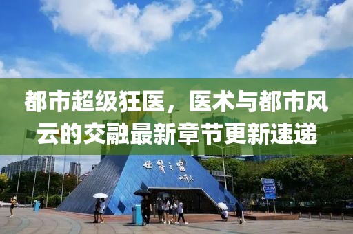 都市超級狂醫，醫術與都市風云的交融最新章節更新速遞