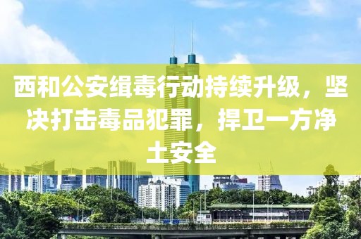 西和公安緝毒行動持續升級，堅決打擊毒品犯罪，捍衛一方凈土安全