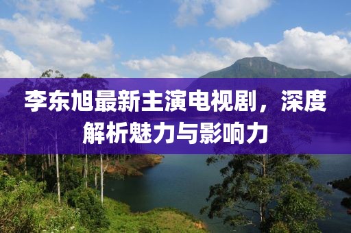 李東旭最新主演電視劇，深度解析魅力與影響力