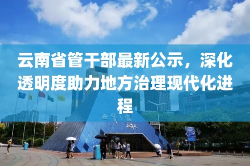 云南省管干部最新公示，深化透明度助力地方治理現代化進程