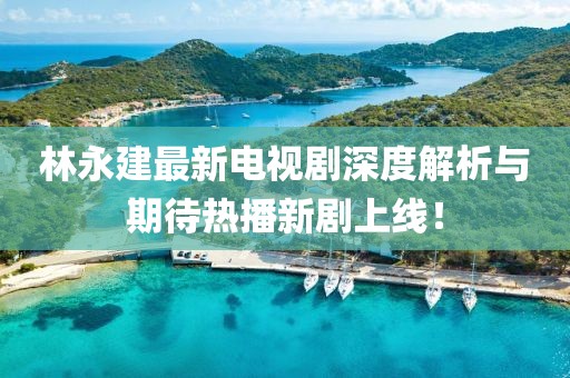 林永建最新電視劇深度解析與期待熱播新劇上線！