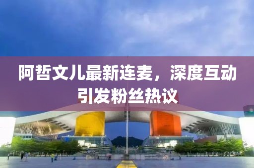 阿哲文兒最新連麥，深度互動引發粉絲熱議