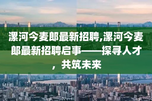 漯河今麥郎最新招聘,漯河今麥郎最新招聘啟事——探尋人才，共筑未來