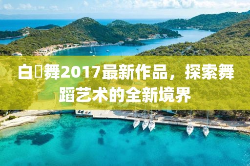 白咲舞2017最新作品，探索舞蹈藝術的全新境界