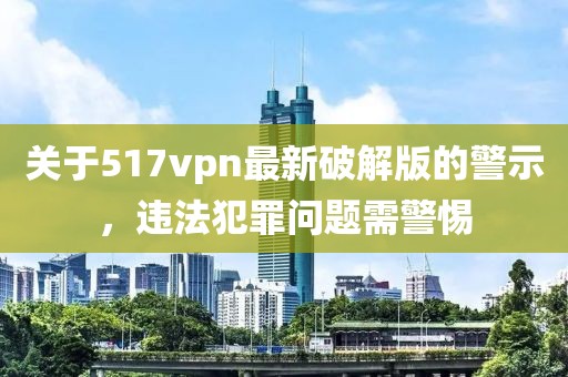 關于517vpn最新破解版的警示，違法犯罪問題需警惕