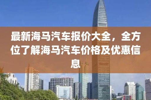 最新海馬汽車報價大全，全方位了解海馬汽車價格及優惠信息