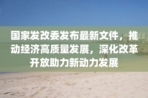 國家發改委發布最新文件，推動經濟高質量發展，深化改革開放助力新動力發展