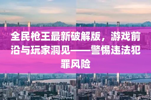 全民槍王最新破解版，游戲前沿與玩家洞見——警惕違法犯罪風險