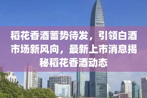 稻花香酒蓄勢待發，引領白酒市場新風向，最新上市消息揭秘稻花香酒動態