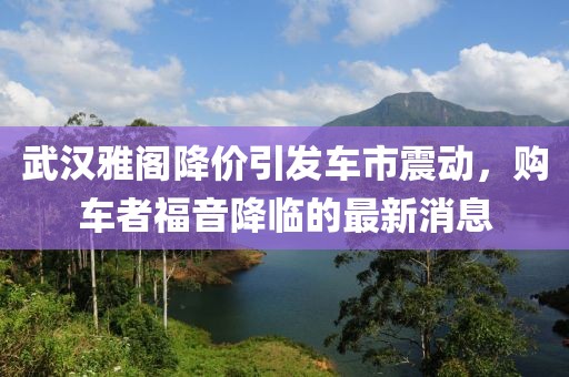 武漢雅閣降價引發車市震動，購車者福音降臨的最新消息