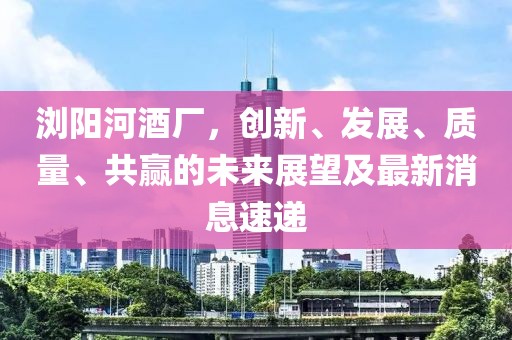 瀏陽河酒廠，創新、發展、質量、共贏的未來展望及最新消息速遞