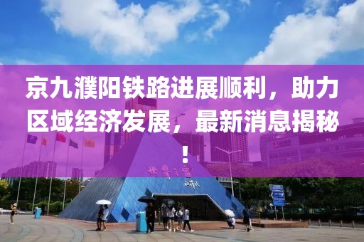 京九濮陽鐵路進展順利，助力區域經濟發展，最新消息揭秘！