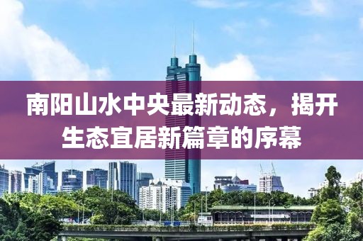 南陽山水中央最新動態，揭開生態宜居新篇章的序幕