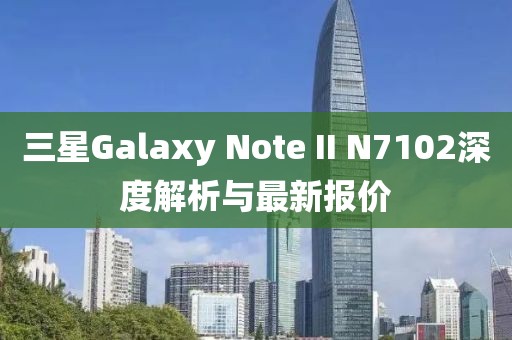 三星Galaxy Note II N7102深度解析與最新報價