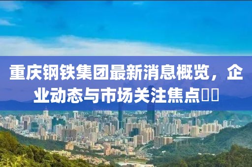 重慶鋼鐵集團最新消息概覽，企業(yè)動態(tài)與市場關(guān)注焦點??