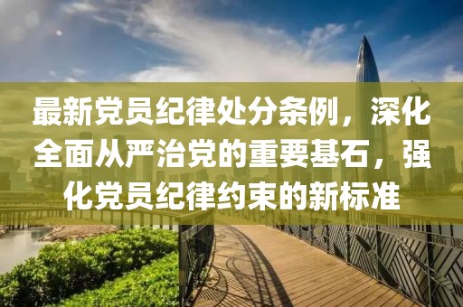 最新黨員紀律處分條例，深化全面從嚴治黨的重要基石，強化黨員紀律約束的新標準