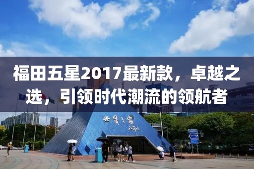 福田五星2017最新款，卓越之選，引領(lǐng)時(shí)代潮流的領(lǐng)航者