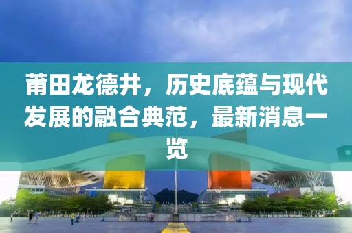 莆田龍德井，歷史底蘊與現代發展的融合典范，最新消息一覽