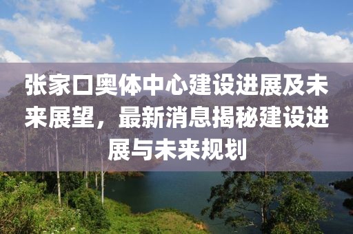 張家口奧體中心建設(shè)進展及未來展望，最新消息揭秘建設(shè)進展與未來規(guī)劃