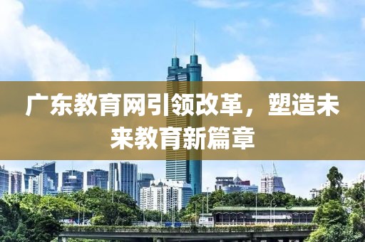 廣東教育網(wǎng)引領(lǐng)改革，塑造未來教育新篇章