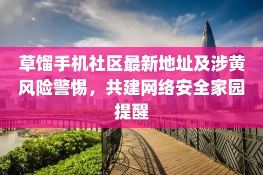 草餾手機社區最新地址及涉黃風險警惕，共建網絡安全家園提醒