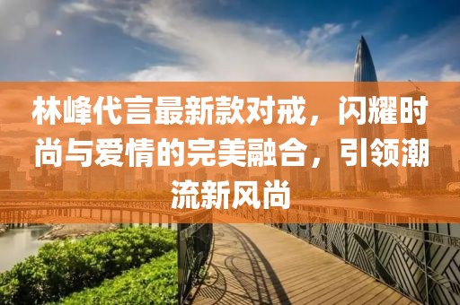 林峰代言最新款對戒，閃耀時尚與愛情的完美融合，引領潮流新風尚