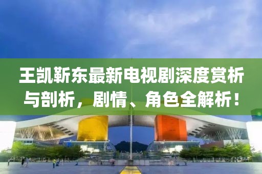 王凱靳東最新電視劇深度賞析與剖析，劇情、角色全解析！