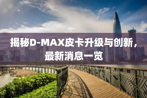 揭秘D-MAX皮卡升級與創(chuàng)新，最新消息一覽