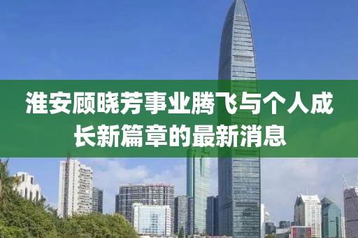 淮安顧曉芳事業騰飛與個人成長新篇章的最新消息