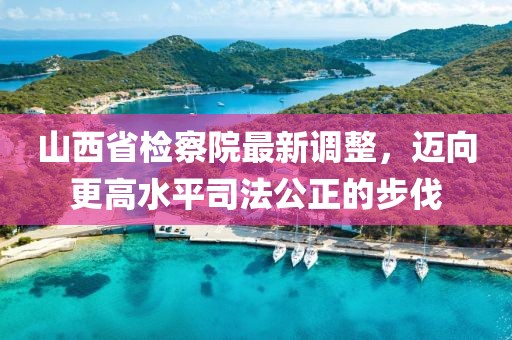 山西省檢察院最新調整，邁向更高水平司法公正的步伐