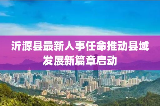 沂源縣最新人事任命推動縣域發展新篇章啟動