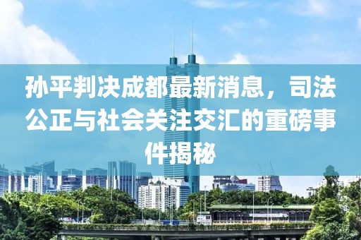 孫平判決成都最新消息，司法公正與社會關(guān)注交匯的重磅事件揭秘